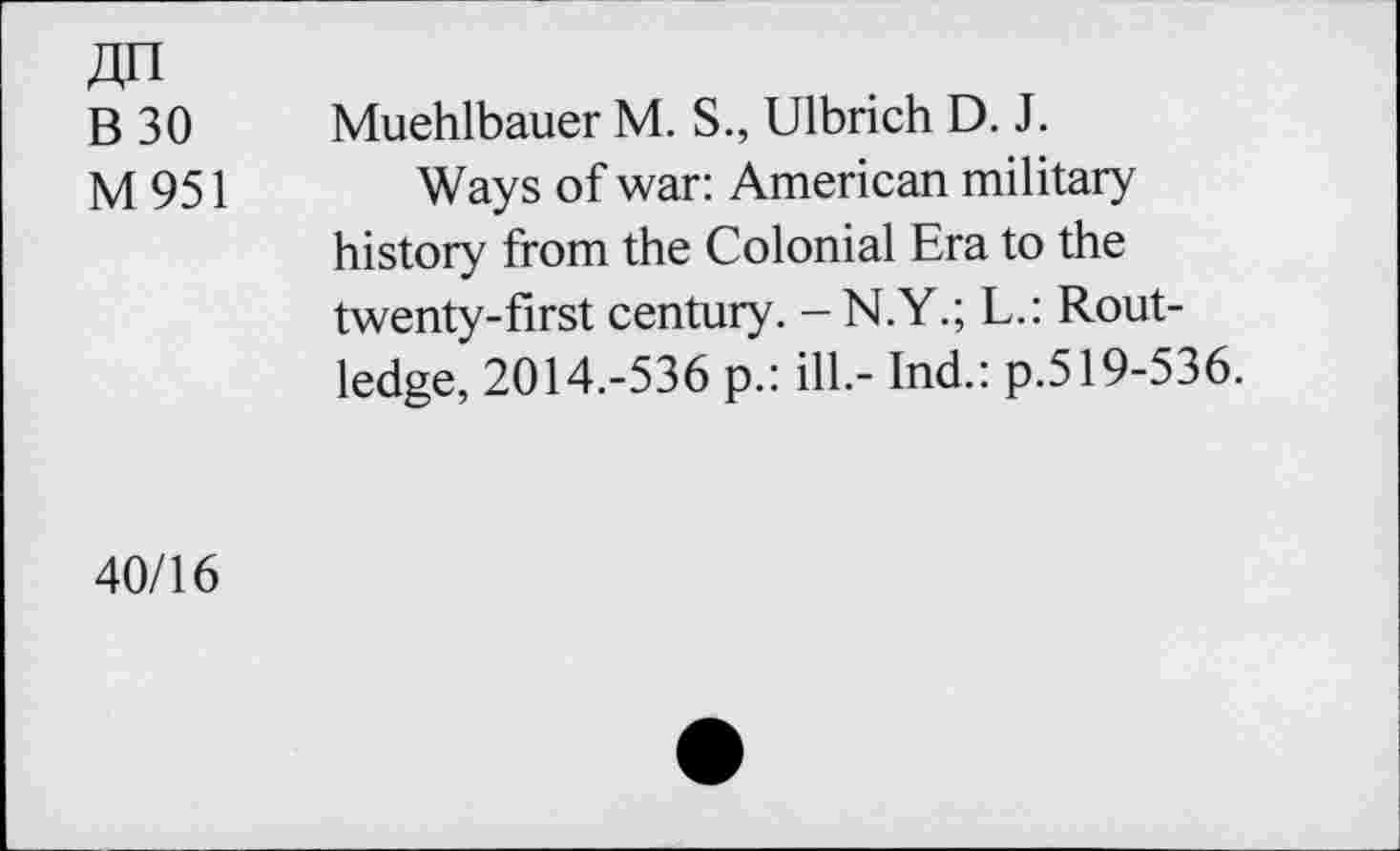 ﻿ДП
В 30
М951
Muehlbauer М. S., Ulbrich D. J.
Ways of war: American military history from the Colonial Era to the twenty-first century. -N.Y.; L.: Routledge, 2014.-536 p.: ill.- Ind.: p.519-536.
40/16